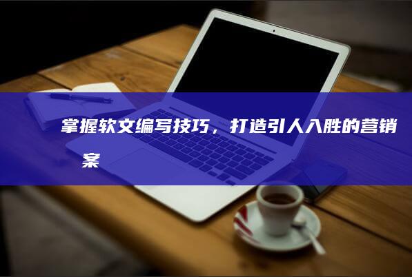 掌握软文编写技巧，打造引人入胜的营销文案